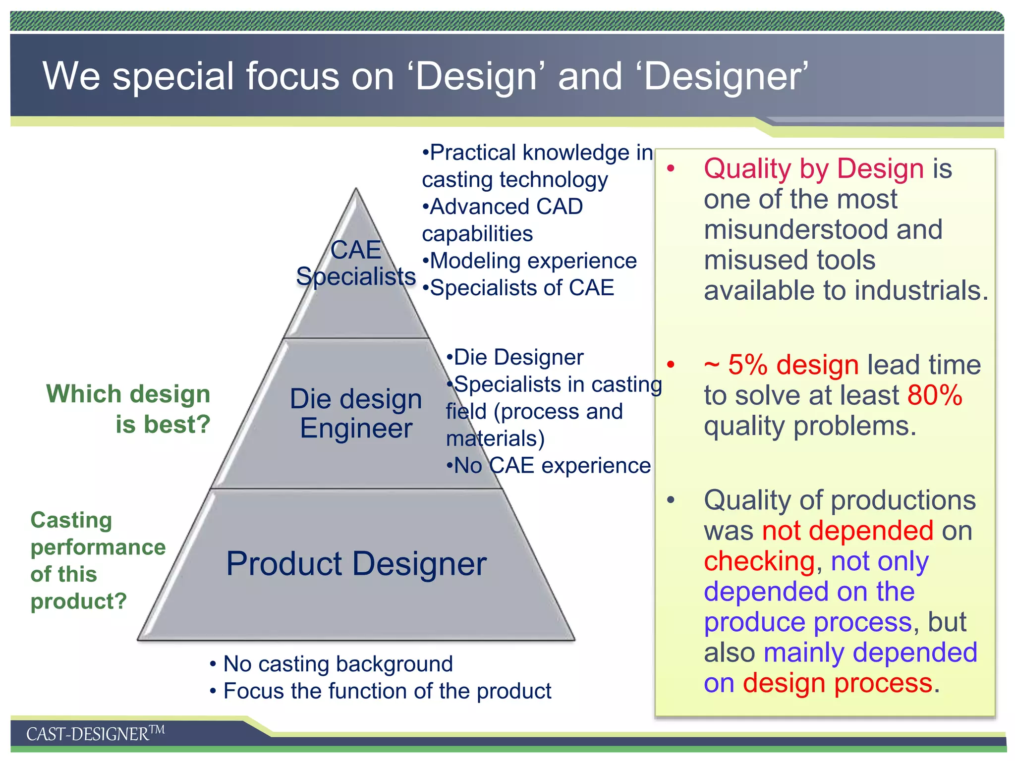 CAST-DESIGNERTM
• Quality by Design is
one of the most
misunderstood and
misused tools
available to industrials.
• ~ 5% design lead time
to solve at least 80%
quality problems.
• Quality of productions
was not depended on
checking, not only
depended on the
produce process, but
also mainly depended
on design process.
We special focus on ‘Design’ and ‘Designer’
CAE
Specialists
Die design
Engineer
Product Designer
• No casting background
• Focus the function of the product
Casting
performance
of this
product?
•Die Designer
•Specialists in casting
field (process and
materials)
•No CAE experience
Which design
is best?
•Practical knowledge in
casting technology
•Advanced CAD
capabilities
•Modeling experience
•Specialists of CAE
 