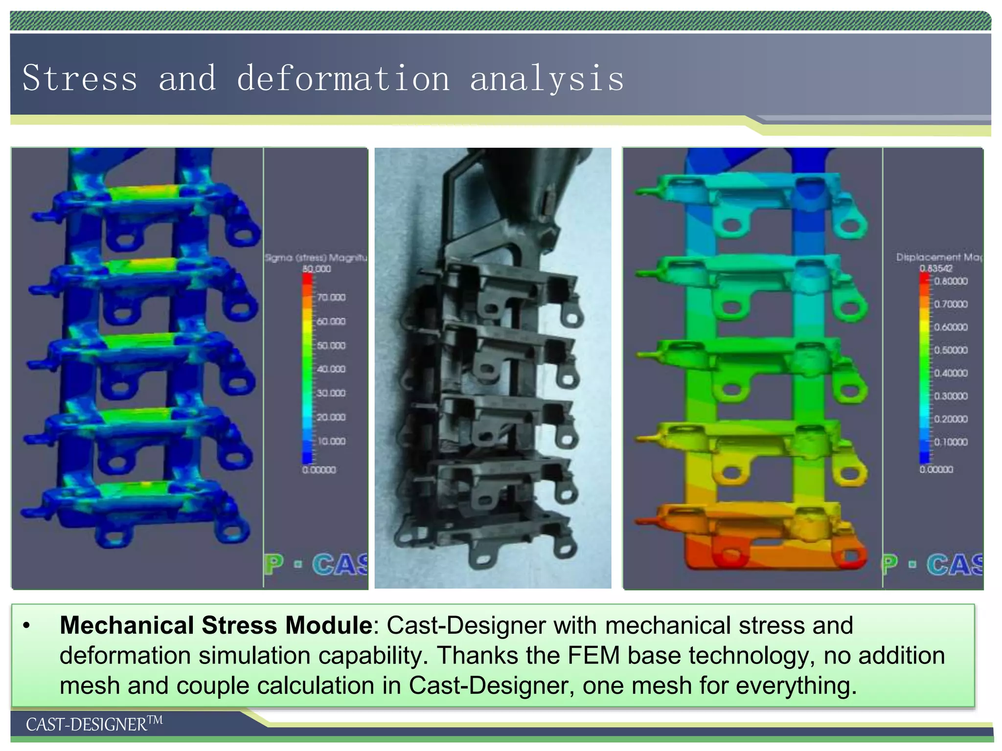 CAST-DESIGNERTM
Stress and deformation analysis
• Mechanical Stress Module: Cast-Designer with mechanical stress and
deformation simulation capability. Thanks the FEM base technology, no addition
mesh and couple calculation in Cast-Designer, one mesh for everything.
 