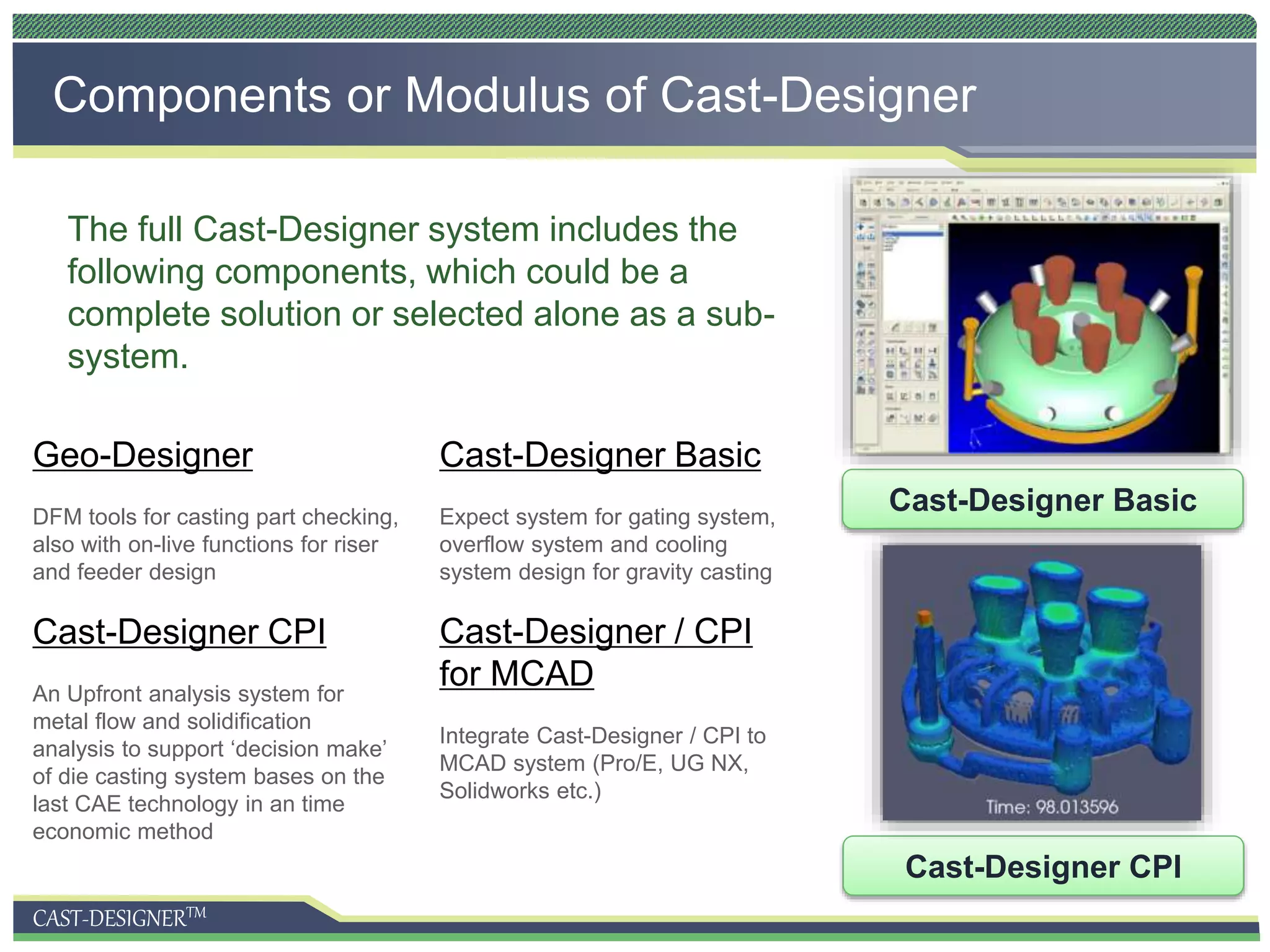 CAST-DESIGNERTM
Components or Modulus of Cast-Designer
Cast-Designer Basic
Cast-Designer CPI
The full Cast-Designer system includes the
following components, which could be a
complete solution or selected alone as a sub-
system.
Cast-Designer Basic
Expect system for gating system,
overflow system and cooling
system design for gravity casting
Cast-Designer CPI
An Upfront analysis system for
metal flow and solidification
analysis to support ‘decision make’
of die casting system bases on the
last CAE technology in an time
economic method
Cast-Designer / CPI
for MCAD
Integrate Cast-Designer / CPI to
MCAD system (Pro/E, UG NX,
Solidworks etc.)
Geo-Designer
DFM tools for casting part checking,
also with on-live functions for riser
and feeder design
 