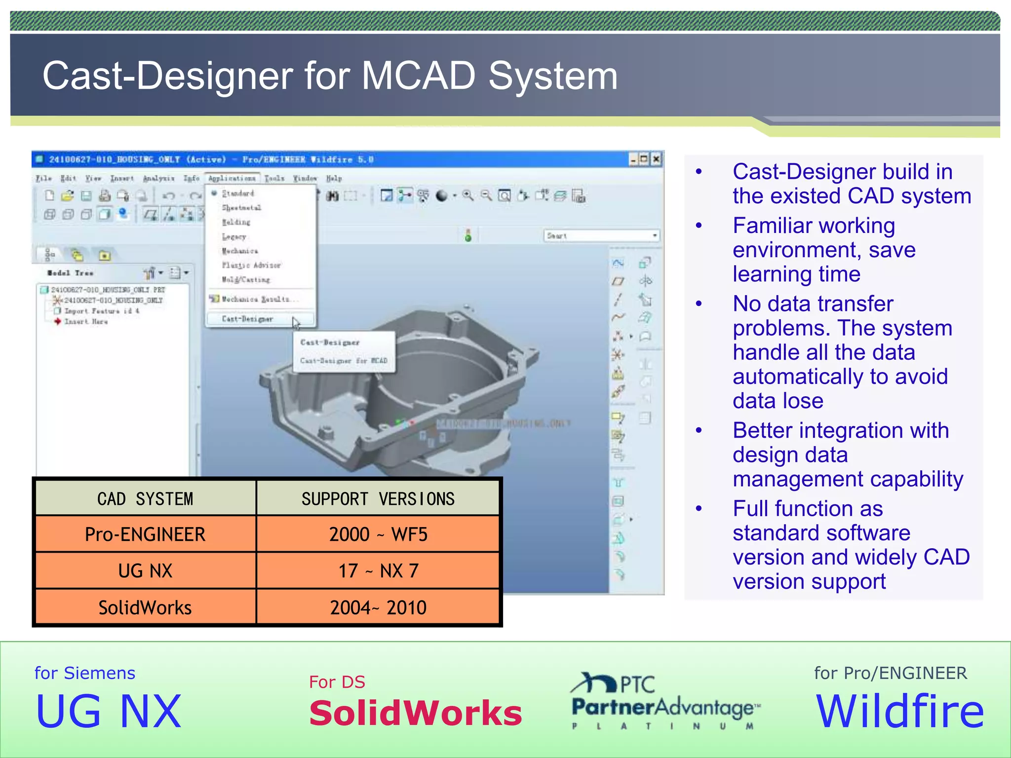 CAST-DESIGNERTM
2004~ 2010SolidWorks
17 ~ NX 7UG NX
2000 ~ WF5Pro-ENGINEER
SUPPORT VERSIONSCAD SYSTEM
2004~ 2010SolidWorks
17 ~ NX 7UG NX
2000 ~ WF5Pro-ENGINEER
SUPPORT VERSIONSCAD SYSTEM
• Cast-Designer build in
the existed CAD system
• Familiar working
environment, save
learning time
• No data transfer
problems. The system
handle all the data
automatically to avoid
data lose
• Better integration with
design data
management capability
• Full function as
standard software
version and widely CAD
version support
Cast-Designer for MCAD System
for Pro/ENGINEER
Wildfire
for Siemens
UG NX
For DS
SolidWorks
 