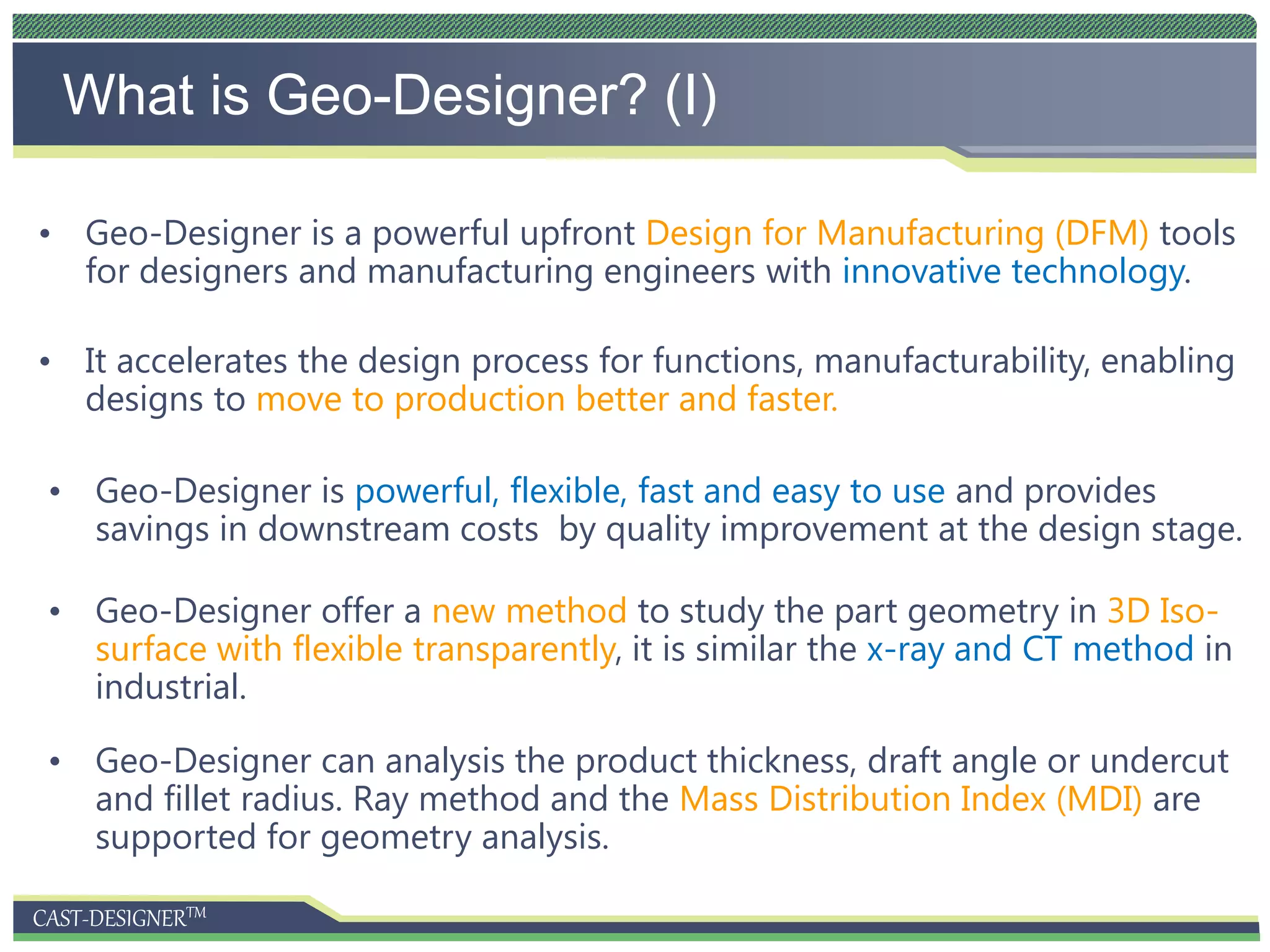 CAST-DESIGNERTM
What is Geo-Designer? (I)
• Geo-Designer is a powerful upfront Design for Manufacturing (DFM) tools
for designers and manufacturing engineers with innovative technology.
• It accelerates the design process for functions, manufacturability, enabling
designs to move to production better and faster.
• Geo-Designer is powerful, flexible, fast and easy to use and provides
savings in downstream costs by quality improvement at the design stage.
• Geo-Designer offer a new method to study the part geometry in 3D Iso-
surface with flexible transparently, it is similar the x-ray and CT method in
industrial.
• Geo-Designer can analysis the product thickness, draft angle or undercut
and fillet radius. Ray method and the Mass Distribution Index (MDI) are
supported for geometry analysis.
 