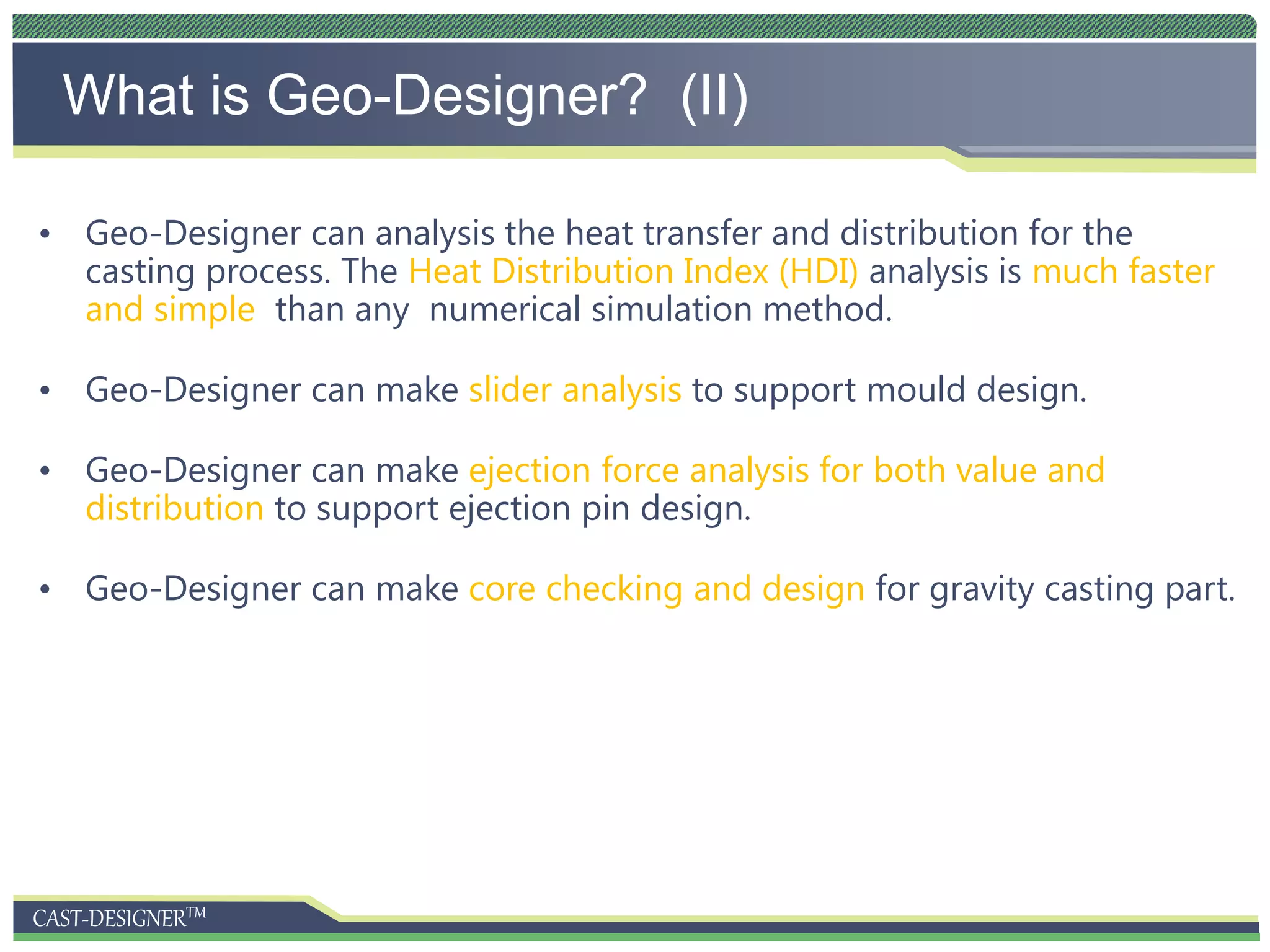CAST-DESIGNERTM
What is Geo-Designer? (II)
• Geo-Designer can analysis the heat transfer and distribution for the
casting process. The Heat Distribution Index (HDI) analysis is much faster
and simple than any numerical simulation method.
• Geo-Designer can make slider analysis to support mould design.
• Geo-Designer can make ejection force analysis for both value and
distribution to support ejection pin design.
• Geo-Designer can make core checking and design for gravity casting part.
 