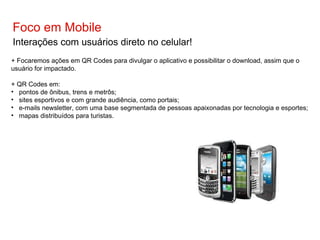 Foco em Mobile Interações com usuários direto no celular! + Focaremos ações em QR Codes para divulgar o aplicativo e possibilitar o download, assim que o usuário for impactado. + QR Codes em: pontos de ônibus, trens e metrôs; sites esportivos e com grande audiência, como portais; e-mails newsletter, com uma base segmentada de pessoas apaixonadas por tecnologia e esportes; mapas distribuídos para turistas. 