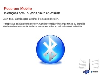 Foco em Mobile Interações com usuários direto no celular! Além disso, faremos ações utilizando a tecnologia Bluetooth. + Dispositivo de publicidade Bluetooth. Com ele conseguiremos impactar até 32 telefones celulares simultaneamente, enviando mensagens sobre a funcionalidade do aplicativo. 
