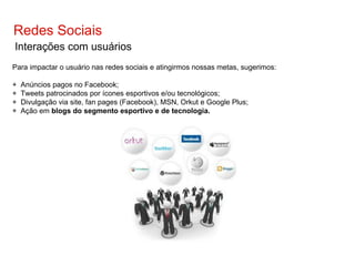 Redes Sociais Interações com usuários Para impactar o usuário nas redes sociais e atingirmos nossas metas, sugerimos: +  Anúncios pagos no Facebook; +  Tweets patrocinados por ícones esportivos e/ou tecnológicos; +  Divulgação via site, fan pages (Facebook), MSN, Orkut e Google Plus; +  Ação em  blogs do segmento esportivo e de tecnologia. 