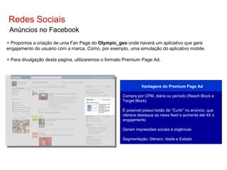 Aplicativo Redes Sociais Anúncios no Facebook + Propomos a criação de uma Fan Page do  Olympic_geo  onde haverá um aplicativo que gere engajamento do usuário com a marca. Como, por exemplo, uma simulação do aplicativo mobile. + Para divulgação desta página, utilizaremos o formato Premium Page Ad. Vantagens  do Premium Page Ad Compra   por CPM, diária ou período  (Reach Block e Target Block) É possível possui botão de “Curtir” no anúncio, que   oferece   destaque   ao  news feed e  aumenta   até  4X o  engajamento Geram impressões sociais e orgânicas Segmentação: Gênero, Idade e Estado 