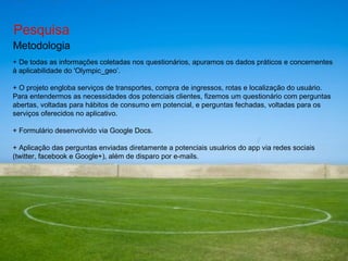 Pesquisa Metodologia +  De  todas as informações coletadas nos questionários, apuramos os dados práticos e concernentes à aplicabilidade do 'Olympic_geo’. +  O projeto engloba serviços de transportes, compra de ingressos, rotas e localização do usuário. Para entendermos as necessidades dos potenciais clientes, fizemos um questionário com perguntas abertas, voltadas para hábitos de consumo em potencial, e perguntas fechadas, voltadas para os serviços oferecidos no aplicativo.  + Formulário desenvolvido via Google Docs. + Aplicação das perguntas enviadas diretamente a potenciais usuários do app via redes sociais (twitter, facebook e Google+), além de disparo por e-mails. 