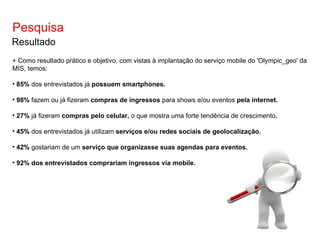 Pesquisa Resultado + Como resultado prático e objetivo, com vistas à implantação do serviço mobile do 'Olympic_geo' da MIS, temos: 85%  dos entrevistados já  possuem smartphones. 98%  fazem ou já fizeram  compras de ingressos  para shows e/ou eventos  pela internet. 27%  já fizeram  compras pelo celular,  o que mostra uma forte tendência de crescimento . 45%  dos entrevistados já utilizam  serviços e/ou redes sociais de geolocalização. 42%  gostariam de um  serviço que organizasse suas agendas para eventos. 92% dos entrevistados comprariam ingressos via mobile. 