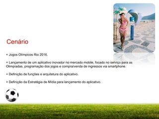 + Jogos Olímpicos Rio 2016. + Lançamento de um aplicativo inovador no mercado mobile, focado no serviço para as Olimpíadas, programação dos jogos e compra/venda de ingressos via smartphone. + Definição de funções e arquitetura do aplicativo. + Definição da Estratégia de Mídia para lançamento do aplicativo. Cenário 