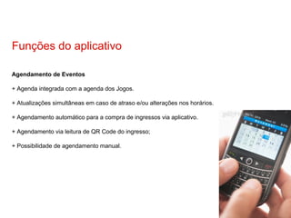 Agendamento de Eventos + Agenda integrada com a agenda dos Jogos. + Atualizações simultâneas em caso de atraso e/ou alterações nos horários. + Agendamento automático para a compra de ingressos via aplicativo. + Agendamento via leitura de QR Code do ingresso; + Possibilidade de agendamento manual. Funções do aplicativo 
