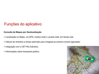 Consulta de Mapas por Geolocalização + Localização no Mapa, via GPS, mostra onde o usuário está, em tempo real. + Cálculo do itinerário e tempo estimado para chegada ao próximo evento agendado. + Integração com a CET Rio (trânsito). + Informações sobre transporte público. Funções do aplicativo 