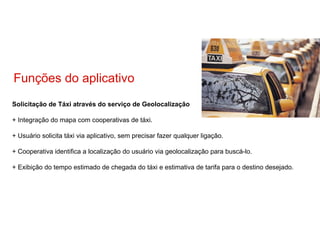 Solicitação de Táxi através do serviço de Geolocalização + Integração do mapa com cooperativas de táxi. + Usuário solicita táxi via aplicativo, sem precisar fazer qualquer ligação. + Cooperativa identifica a localização do usuário via geolocalização para buscá-lo. + Exibição do tempo estimado de chegada do táxi e estimativa de tarifa para o destino desejado. Funções do aplicativo 