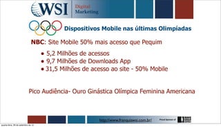 Dispositivos Mobile nas últimas Olimpíadas

                               NBC: Site Mobile 50% mais acesso que Pequim
                                     • 5,2 Milhões de acessos
                                     • 9,7 Milhões de Downloads App
                                     • 31,5 Milhões de acesso ao site - 50% Mobile

                            Pico Audiência- Ouro Ginástica Olímpica Feminina Americana



                                                         http://www.franquiawsi.com.br/
quarta-feira, 26 de setembro de 12
 