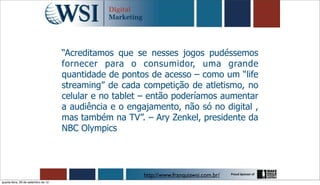 “Acreditamos que se nesses jogos pudéssemos
                                     fornecer para o consumidor, uma grande
                                     quantidade de pontos de acesso – como um “life
                                     streaming” de cada competição de atletismo, no
                                     celular e no tablet – então poderíamos aumentar
                                     a audiência e o engajamento, não só no digital ,
                                     mas também na TV”. – Ary Zenkel, presidente da
                                     NBC Olympics




                                                         http://www.franquiawsi.com.br/
quarta-feira, 26 de setembro de 12
 