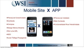 Mobile Site X APP
                 •Precisa de Conectividade                          •Precisa ser instalado
                •Conteúdo                                           •Não Conteúdo
                •Compras
                                             X
                                                                    •Funcionalidade Rica/ Interatividade
                 •Design Menos Atraente
                 •Tem uma URL
                •SEO
                •Levar Tráfego Propaganda


                                             http://www.franquiawsi.com.br/
quarta-feira, 26 de setembro de 12
 