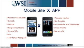 Mobile Site X APP
                 •Precisa de Conectividade                          •Precisa ser instalado
                •Conteúdo                                           •Não Conteúdo
                •Compras
                                             X
                                                                    •Funcionalidade Rica/ Interatividade
                 •Design Menos Atraente                             •Design Atraente
                 •Tem uma URL                                       •Não tem URL
                •SEO
                •Levar Tráfego Propaganda


                                             http://www.franquiawsi.com.br/
quarta-feira, 26 de setembro de 12
 