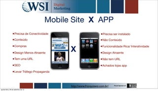 Mobile Site X APP
                 •Precisa de Conectividade                          •Precisa ser instalado
                •Conteúdo                                           •Não Conteúdo
                •Compras
                                             X
                                                                    •Funcionalidade Rica/ Interatividade
                 •Design Menos Atraente                             •Design Atraente
                 •Tem uma URL                                       •Não tem URL
                •SEO                                                •Achados lojas app
                •Levar Tráfego Propaganda


                                             http://www.franquiawsi.com.br/
quarta-feira, 26 de setembro de 12
 