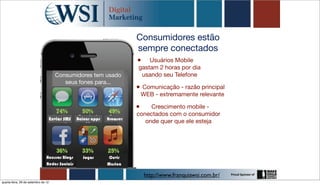 Consumidores estão
                                                                          sempre conectados
                                                                          •   Usuários Mobile
                                                                          gastam 2 horas por dia
                                       Consumidores tem usado              usando seu Telefone
                                          seus fones para...
                                                                          • Comunicação - razão principal
                                                                              WEB - extremamente relevante

                                                                          •    Crescimento mobile -
                                                                          conectados com o consumidor
                                     Enviar SMS   Baixar apps   Browser
                                                                             onde quer que ele esteja




                                Acessar Blogs        Jogar       Ouvir
                                Redes Sociais                   Musica

                                                                               http://www.franquiawsi.com.br/
quarta-feira, 26 de setembro de 12
 