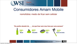 Consumidores Amam Mobile
                                             nomofobia: medo de ﬁcar sem cellular




                                     “Eu preﬁro desistir de____ do que ﬁcar sem meu fone por uma semana”



                                             Álcool          Chocolate             Sexo           Escova de dentes




                                                                 http://www.franquiawsi.com.br/
quarta-feira, 26 de setembro de 12
 