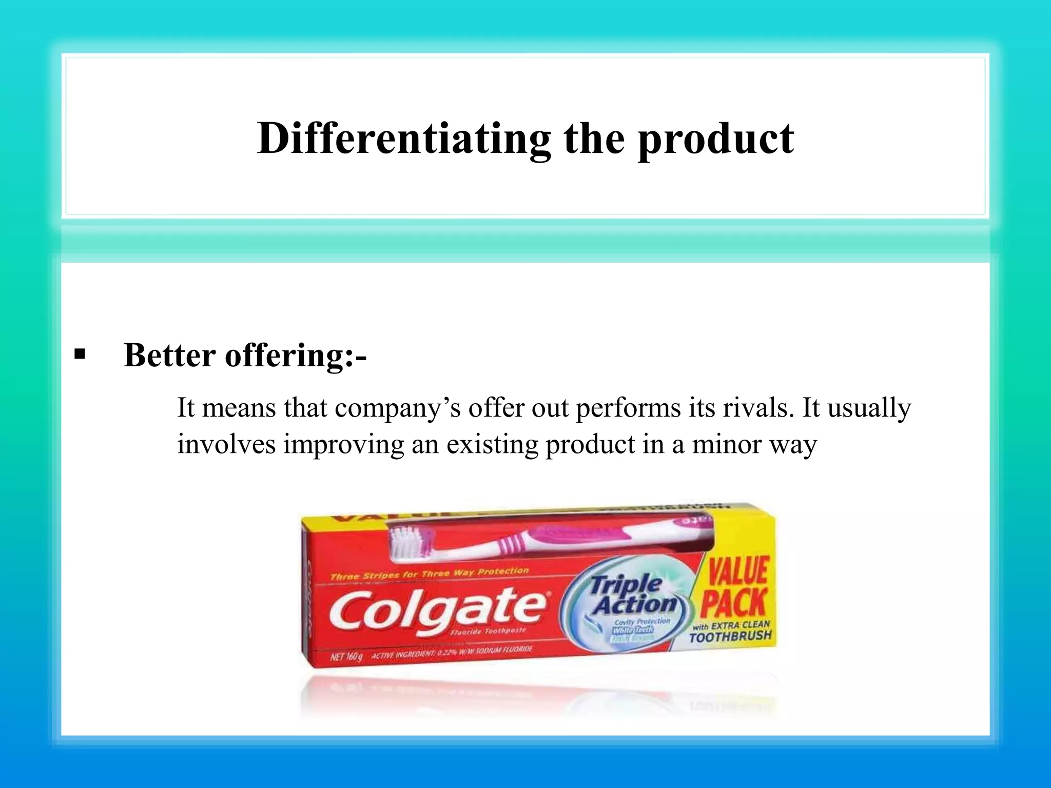 Differentiating the product
 Better offering:-
It means that company’s offer out performs its rivals. It usually
involves improving an existing product in a minor way
 