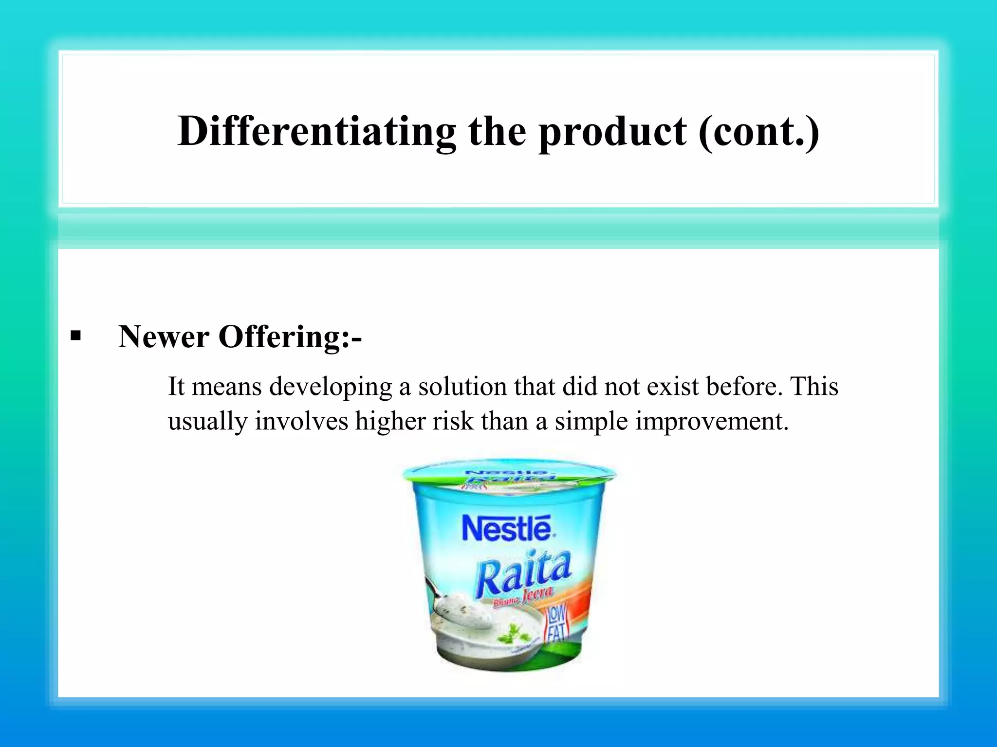 Differentiating the product (cont.)
 Newer Offering:-
It means developing a solution that did not exist before. This
usually involves higher risk than a simple improvement.
 