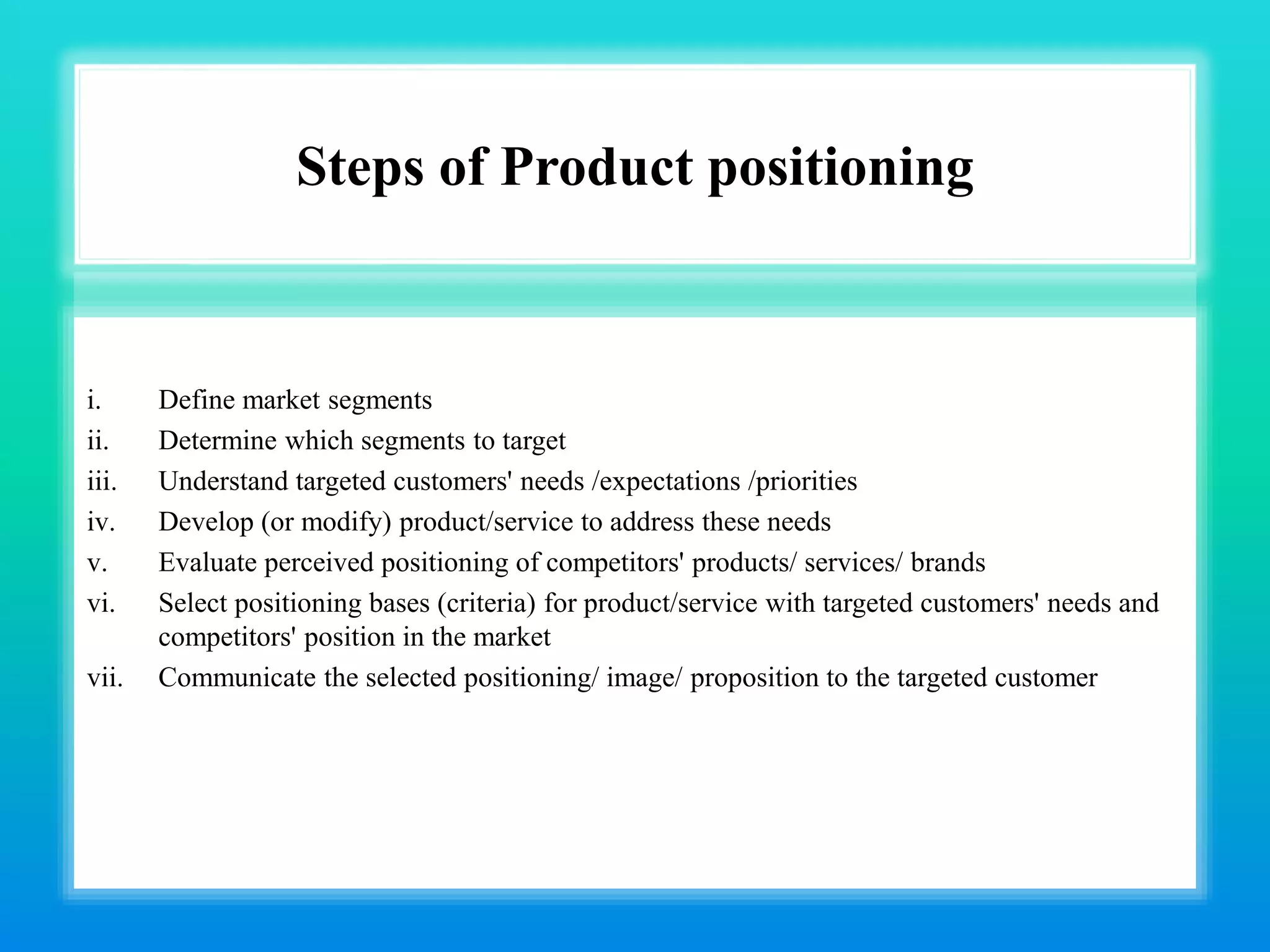 Steps of Product positioning
i. Define market segments
ii. Determine which segments to target
iii. Understand targeted customers' needs /expectations /priorities
iv. Develop (or modify) product/service to address these needs
v. Evaluate perceived positioning of competitors' products/ services/ brands
vi. Select positioning bases (criteria) for product/service with targeted customers' needs and
competitors' position in the market
vii. Communicate the selected positioning/ image/ proposition to the targeted customer
 