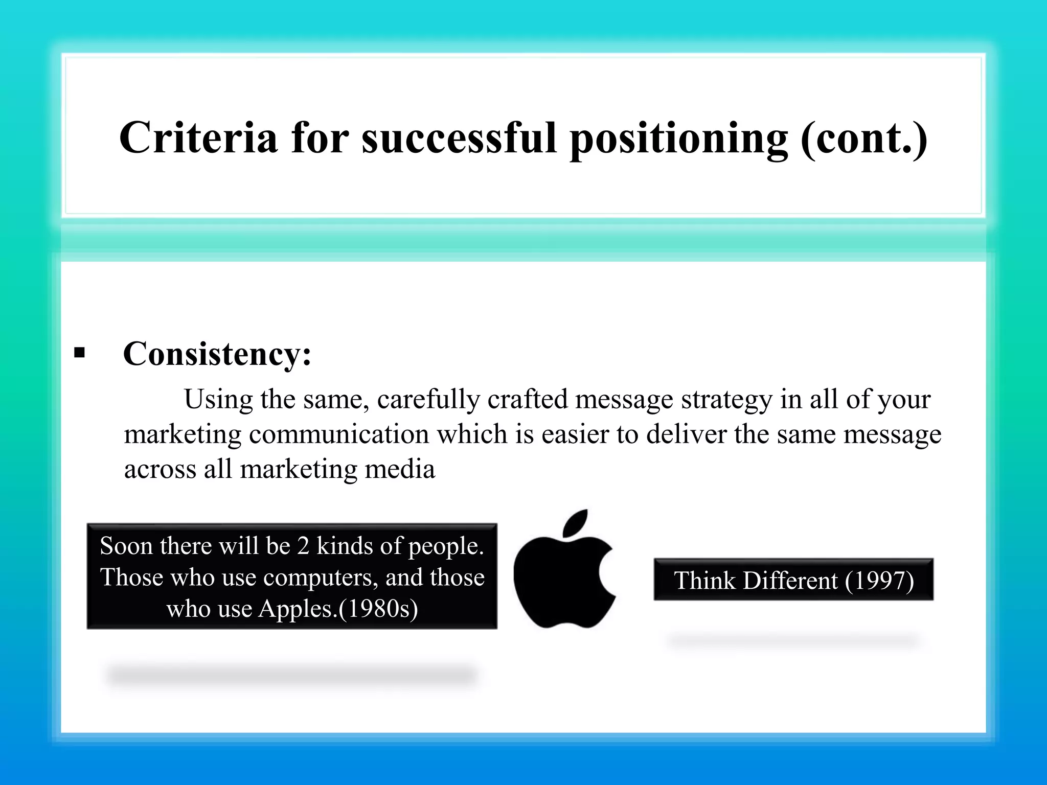 Criteria for successful positioning (cont.)
 Consistency:
Using the same, carefully crafted message strategy in all of your
marketing communication which is easier to deliver the same message
across all marketing media
Soon there will be 2 kinds of people.
Those who use computers, and those
who use Apples.(1980s)
Think Different (1997)
 