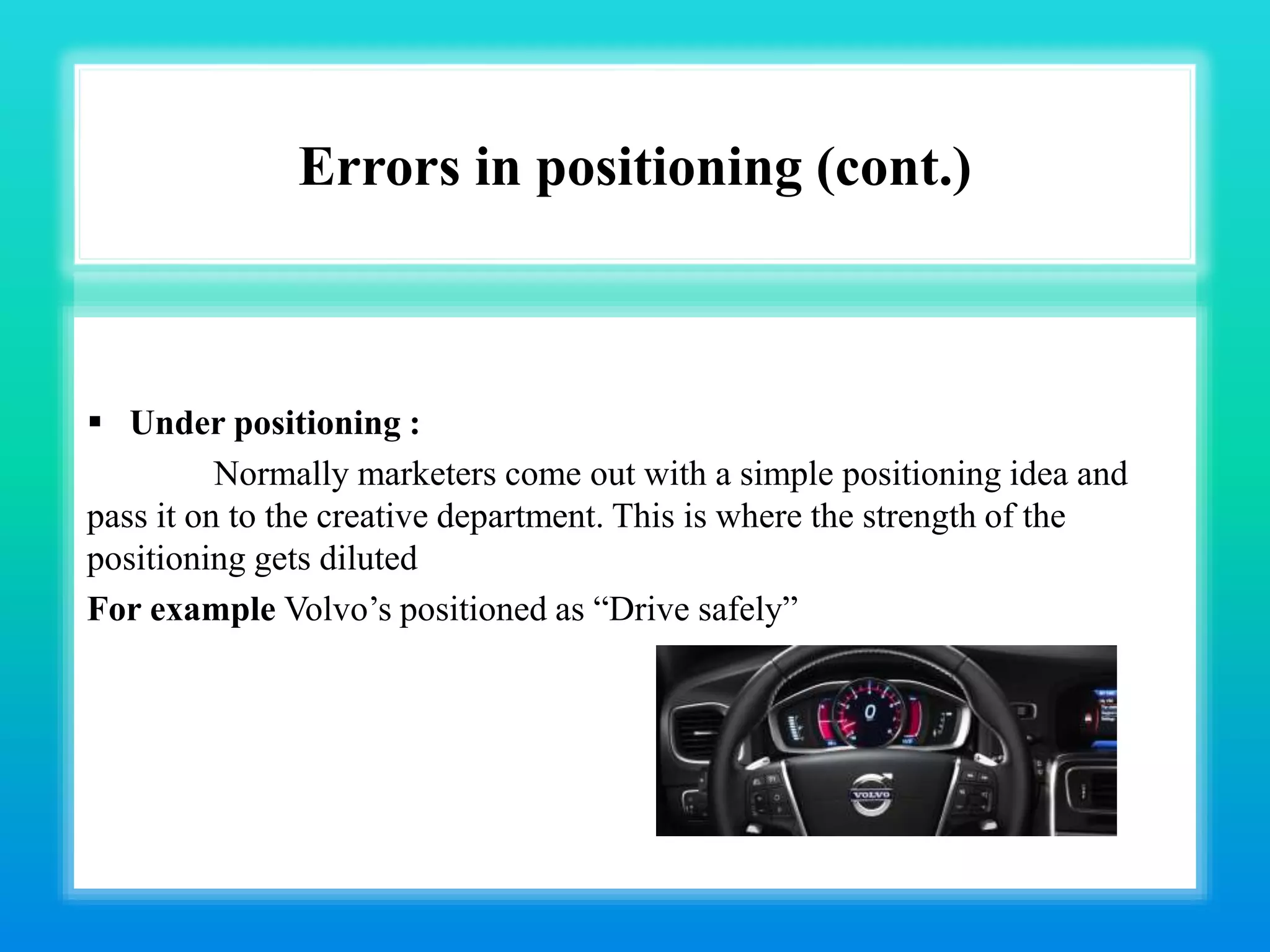 Errors in positioning (cont.)
 Under positioning :
Normally marketers come out with a simple positioning idea and
pass it on to the creative department. This is where the strength of the
positioning gets diluted
For example Volvo’s positioned as “Drive safely”
 