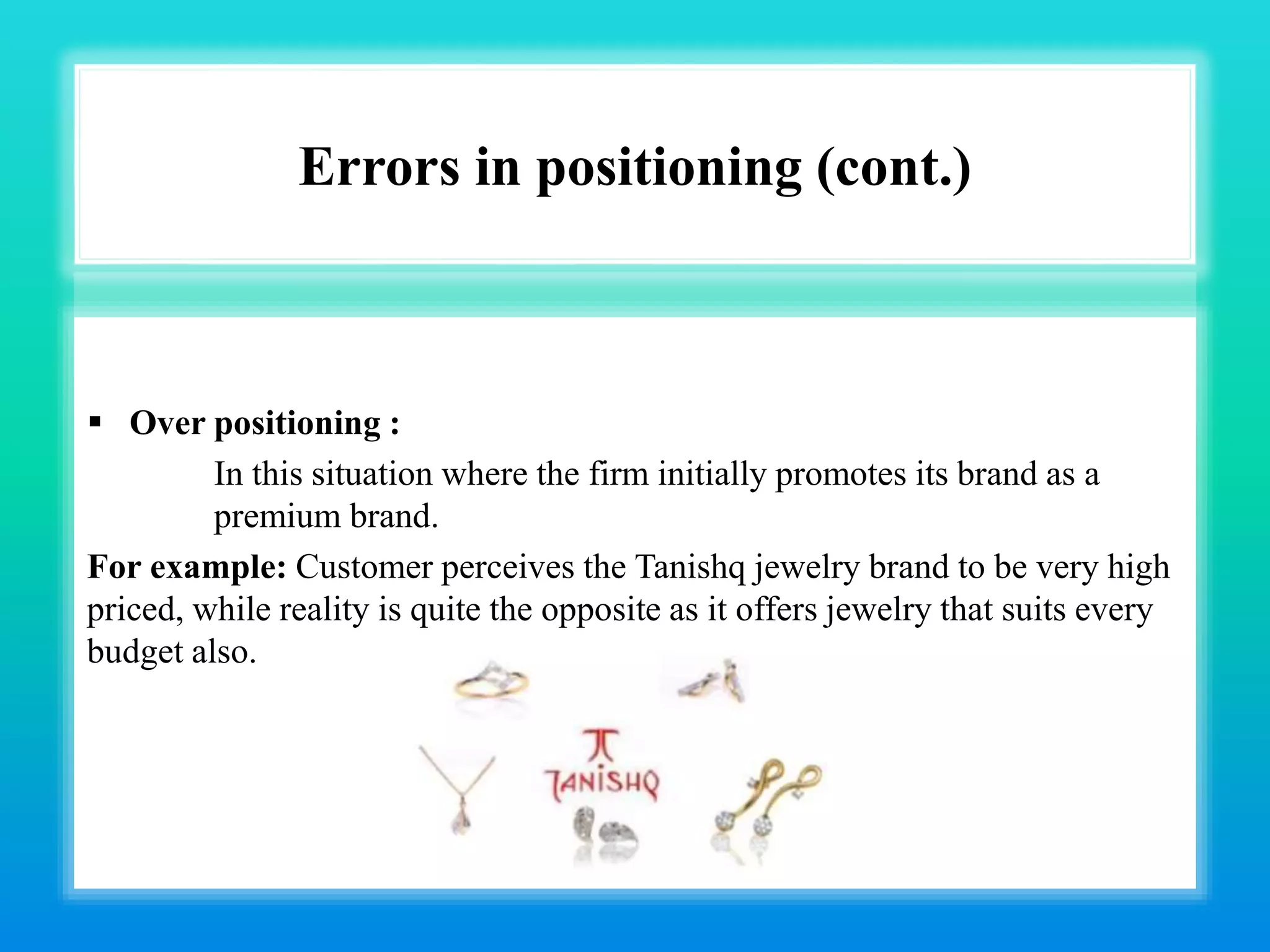 Errors in positioning (cont.)
 Over positioning :
In this situation where the firm initially promotes its brand as a
premium brand.
For example: Customer perceives the Tanishq jewelry brand to be very high
priced, while reality is quite the opposite as it offers jewelry that suits every
budget also.
 