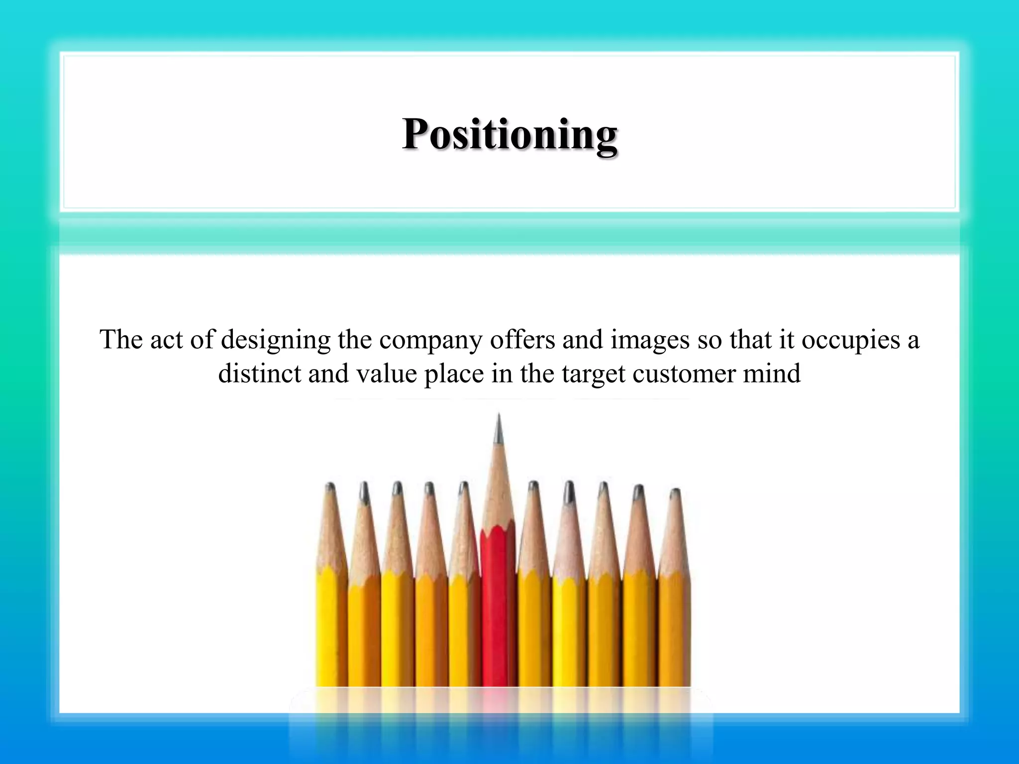 Positioning
The act of designing the company offers and images so that it occupies a
distinct and value place in the target customer mind
 