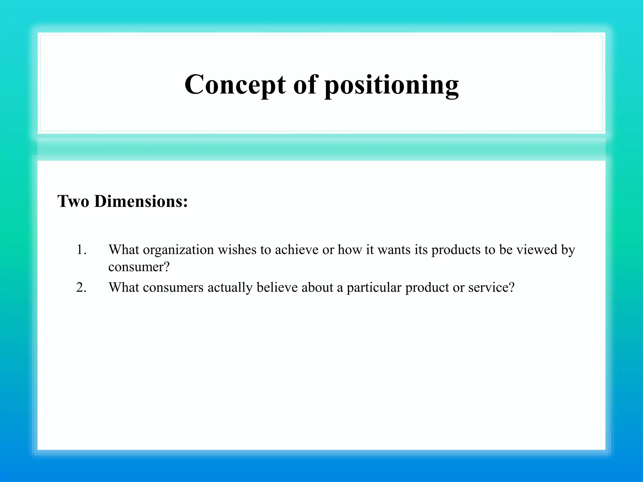 Concept of positioning
Two Dimensions:
1. What organization wishes to achieve or how it wants its products to be viewed by
consumer?
2. What consumers actually believe about a particular product or service?
 