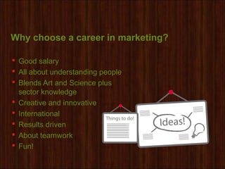 Why choose a career in marketing?
 Good salary
 All about understanding people
 Blends Art and Science plus
sector knowledge
 Creative and innovative
 International
 Results driven
 About teamwork
 Fun!
 