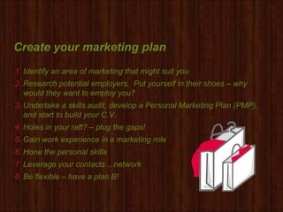Create your marketing plan
1. Identify an area of marketing that might suit you
2. Research potential employers. Put yourself in their shoes – why
would they want to employ you?
3. Undertake a skills audit, develop a Personal Marketing Plan (PMP),
and start to build your C.V.
4. Holes in your raft? – plug the gaps!
5. Gain work experience in a marketing role
6. Hone the personal skills
7. Leverage your contacts ...network
8. Be flexible – have a plan B!
 