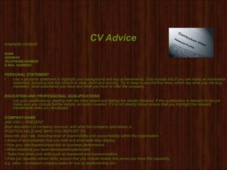 CV Adviceexample content
NAME
ADDRESS
TELEPHONE NUMBER
E-MAIL ADDRESS
PERSONAL STATEMENT
• Use a personal statement to highlight your background and key achievements. Only include this if you can make an impressive
statement, ensuring that the content is clear, short and concise. Try to keep to around four lines, which say what you are (e.g.
marketer), what experience you have and what you have to offer the company.
EDUCATION AND PROFESSIONAL QUALIFICATIONS
List your qualifications, starting with the most recent and stating the results obtained. If the qualification is relevant to the job
make sure you include further details, as topics covered. If it is not directly linked ensure that you highlight the relevant
transferable skills you developed.
COMPANY NAME
JAN 2001 – PRESENT
Brief description of company, turnover, and what the company specialises in.
POSITION HELD AND WHO YOU REPORT TO
Describe your role, including level of responsibility and accountability within the organisation.
• Areas of accountability that you hold and what skills they display.
• How your role impacts/impacted on business performance.
• What initiatives you have developed/implemented.
• Tasks that show core skills such as teamwork and communication.
• If the job requires certain skills, ensure that you include details that prove you have this capability,
e.g. sales – increased company sales for xxx by implementing xxx.
 