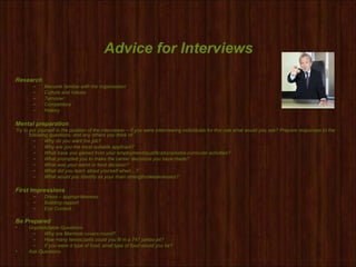 Advice for Interviews
Research
– Become familiar with the organisation
– Culture and Values
– Turnover
– Competitors
– History
Mental preparation
Try to put yourself in the position of the interviewer – if you were interviewing individuals for this role what would you ask? Prepare responses to the
following questions, and any others you think of:
– Why do you want the job?
– Why are you the most suitable applicant?
– What have you gained from your employment/qualifications/extra-curricular activities?
– What prompted you to make the career decisions you have made?
– What was your worst or best decision?
– What did you learn about yourself when…?
– What would you identify as your main strengths/weaknesses?
First Impressions
– Dress – appropriateness
– Building rapport
– Eye Contact
Be Prepared
• Unpredictable Questions
– Why are Manhole covers round?
– How many tennis balls could you fit in a 747 jumbo jet?
– If you were a type of food, what type of food would you be?
• Ask Questions
 