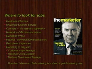 Where to look for jobs
 Graduate schemes
 University Careers Service
 Contacts – ‘six degrees separation’
 Network – CIM member events
 Marketing Press
 Internet - www.getin2marketing.com
 Recruitment agencies
 Marketing in disguise:
Customer Insight Manager
Individual Giving Manager
Business Development Manager
Download ‘where can I find marketing jobs sheet’ at getin2marketing.com
 