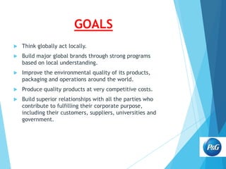 GOALS


Think globally act locally.



Build major global brands through strong programs
based on local understanding.



Improve the environmental quality of its products,
packaging and operations around the world.



Produce quality products at very competitive costs.



Build superior relationships with all the parties who
contribute to fulfilling their corporate purpose,
including their customers, suppliers, universities and
government.

 