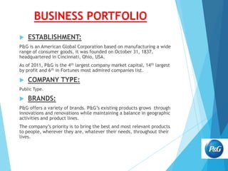 BUSINESS PORTFOLIO


ESTABLISHMENT:

P&G is an American Global Corporation based on manufacturing a wide
range of consumer goods, it was founded on October 31, 1837,
headquartered in Cincinnati, Ohio, USA.
As of 2011, P&G is the 4th largest company market capital, 14th largest
by profit and 6th in Fortunes most admired companies list.



COMPANY TYPE:

Public Type.



BRANDS:

P&G offers a variety of brands. P&G’s existing products grows through
innovations and renovations while maintaining a balance in geographic
activities and product lines.
The company’s priority is to bring the best and most relevant products
to people, wherever they are, whatever their needs, throughout their
lives.

 