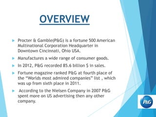 OVERVIEW


Procter & Gamble(P&G) is a fortune 500 American
Multinational Corporation Headquarter in
Downtown Cincinnati, Ohio USA.



Manufactures a wide range of consumer goods.



In 2012, P&G recorded 85.6 billion $ in sales.



Fortune magazine ranked P&G at fourth place of
the “Worlds most admired companies” list , which
was up from sixth place in 2011.



According to the Nielsen Company in 2007 P&G
spent more on US advertising then any other
company.

 