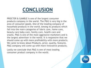 CONCLUSION
PROCTER & GAMBLE is one of the largest consumer
products company in the world. The P&G is very big in the
area of consumer goods. One of the leading company of
household products in the world. Among its products which
fall into the main categories of fabric care, home care,
beauty care baby care, family care, health care and
snacks. P&G is one of the most aggressive marketers and is
the largest advertiser in the world. It is responsive that we
should come up with more profitability with more products.
We came to know about Products, price, quality, features.
P&G company will come up with more innovative products.
Lastly we conclude that P&G is one of most leading
consumer product company in the world.

 