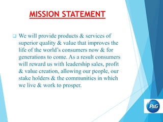 MISSION STATEMENT


We will provide products & services of
superior quality & value that improves the
life of the world’s consumers now & for
generations to come. As a result consumers
will reward us with leadership sales, profit
& value creation, allowing our people, our
stake holders & the communities in which
we live & work to prosper.

 