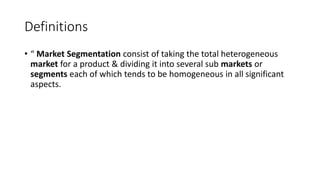 Definitions
• “ Market Segmentation consist of taking the total heterogeneous
market for a product & dividing it into several sub markets or
segments each of which tends to be homogeneous in all significant
aspects.
 