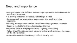 Need and Importance
• Diving a market into different sections or groups on the basis of consumer
needs and behaviors.
• To identify and select the best suitable target market
• Process which narrows down a large market into small accessible
segments.
• Dividing Heterogeneous market into different homogeneous segments.
• Leads to market targeting and product positioning
• Popularly know as STP(Segmentation, Targeting, Positioning
• When it is difficult to carry out mass marketing which addresses the needs
of the whole market
• Adopted when mass marketing is difficult to carry out.
 