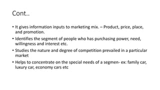 Cont..
• It gives information inputs to marketing mix. – Product, price, place,
and promotion.
• Identifies the segment of people who has purchasing power, need,
willingness and interest etc.
• Studies the nature and degree of competition prevailed in a particular
market
• Helps to concentrate on the special needs of a segmen- ex: family car,
luxury car, economy cars etc
 