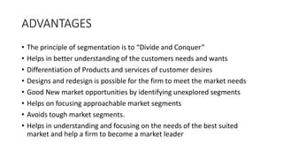 ADVANTAGES
• The principle of segmentation is to “Divide and Conquer”
• Helps in better understanding of the customers needs and wants
• Differentiation of Products and services of customer desires
• Designs and redesign is possible for the firm to meet the market needs
• Good New market opportunities by identifying unexplored segments
• Helps on focusing approachable market segments
• Avoids tough market segments.
• Helps in understanding and focusing on the needs of the best suited
market and help a firm to become a market leader
 