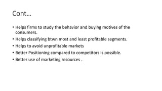 Cont…
• Helps firms to study the behavior and buying motives of the
consumers.
• Helps classifying btwn most and least profitable segments.
• Helps to avoid unprofitable markets
• Better Positioning compared to competitors is possible.
• Better use of marketing resources .
 