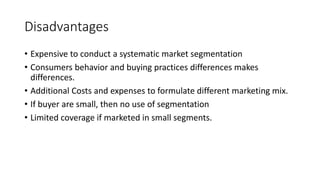 Disadvantages
• Expensive to conduct a systematic market segmentation
• Consumers behavior and buying practices differences makes
differences.
• Additional Costs and expenses to formulate different marketing mix.
• If buyer are small, then no use of segmentation
• Limited coverage if marketed in small segments.
 