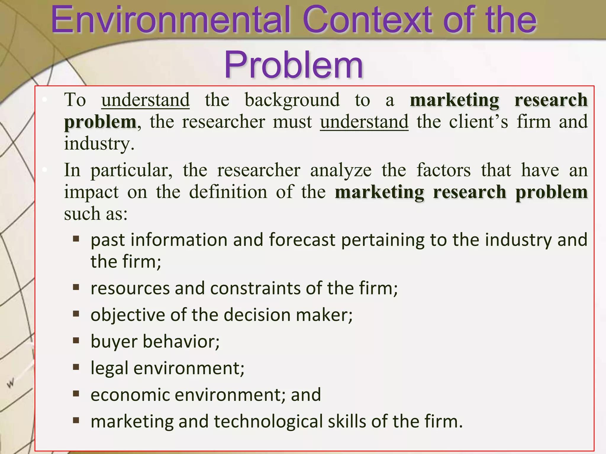Environmental Context of the
Problem
• To understand the background to a marketing research
problem, the researcher must understand the client’s firm and
industry.
• In particular, the researcher analyze the factors that have an
impact on the definition of the marketing research problem
such as:
 past information and forecast pertaining to the industry and
the firm;
 resources and constraints of the firm;
 objective of the decision maker;
 buyer behavior;
 legal environment;
 economic environment; and
 marketing and technological skills of the firm.

 