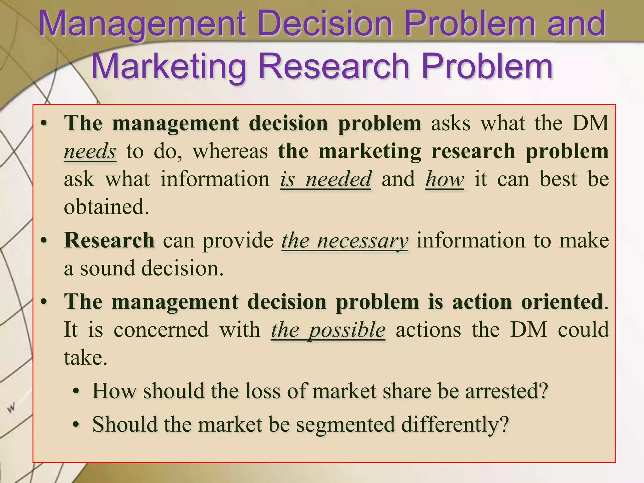Management Decision Problem and
Marketing Research Problem
• The management decision problem asks what the DM
needs to do, whereas the marketing research problem
ask what information is needed and how it can best be
obtained.
• Research can provide the necessary information to make
a sound decision.
• The management decision problem is action oriented.
It is concerned with the possible actions the DM could
take.
• How should the loss of market share be arrested?
• Should the market be segmented differently?

 
