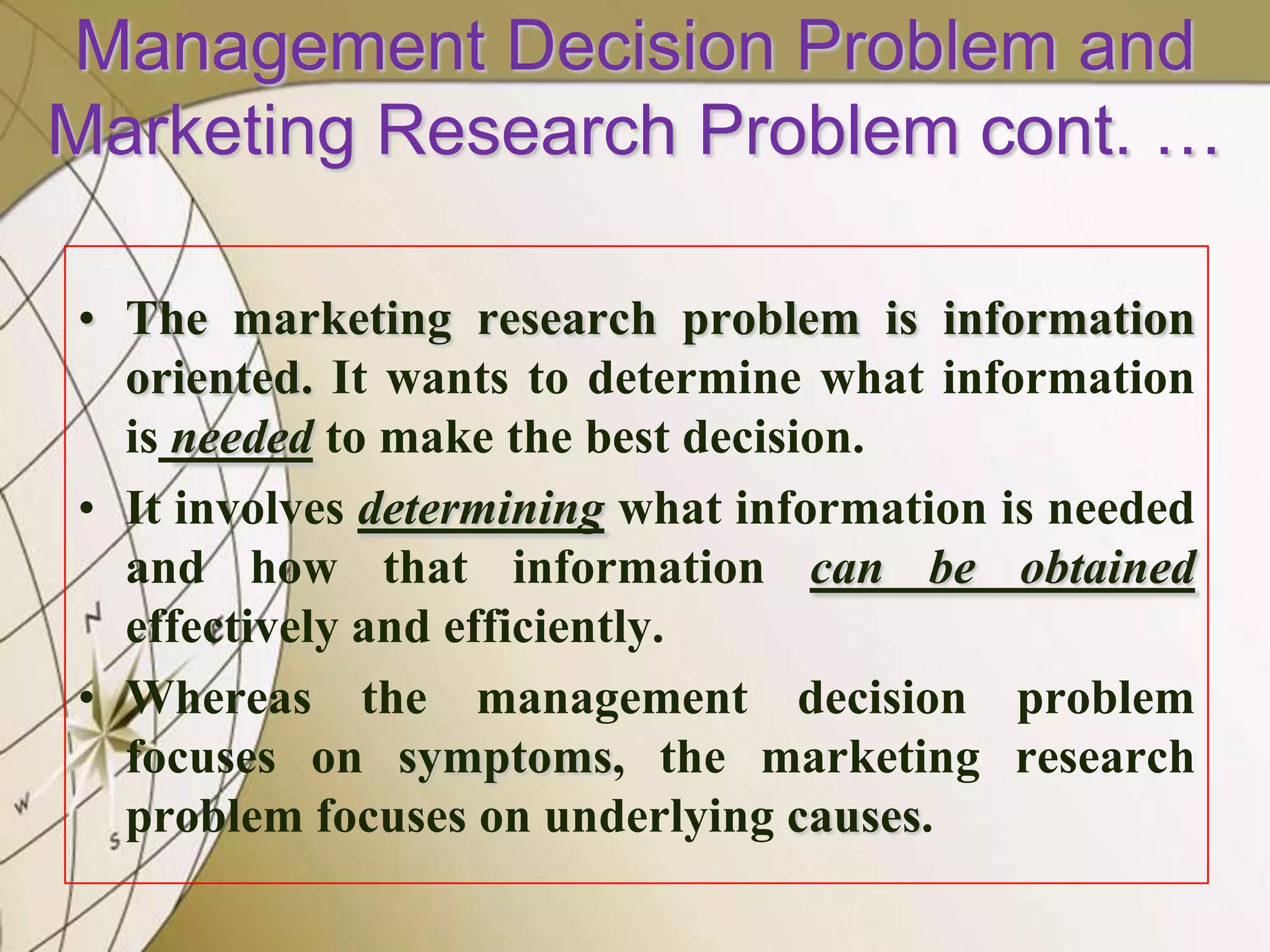 Management Decision Problem and
Marketing Research Problem cont. …
• The marketing research problem is information
oriented. It wants to determine what information
is needed to make the best decision.
• It involves determining what information is needed
and how that information can be obtained
effectively and efficiently.
• Whereas the management decision problem
focuses on symptoms, the marketing research
problem focuses on underlying causes.

 